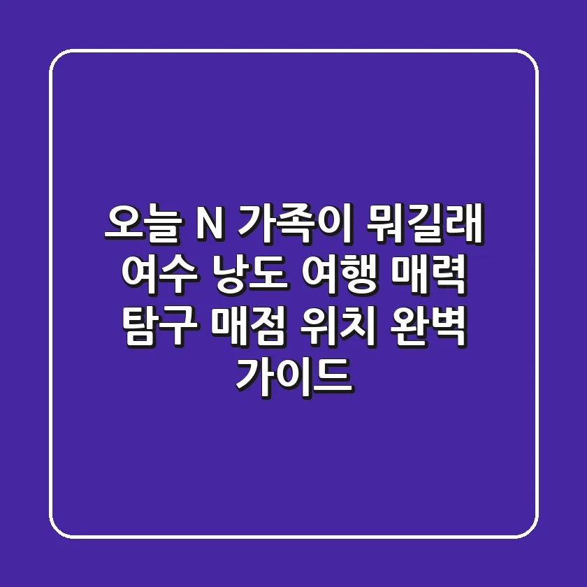 오늘 N, 가족이 뭐길래? 여수 낭도 여행 매력 탐구 & 매점 위치 완벽 가이드